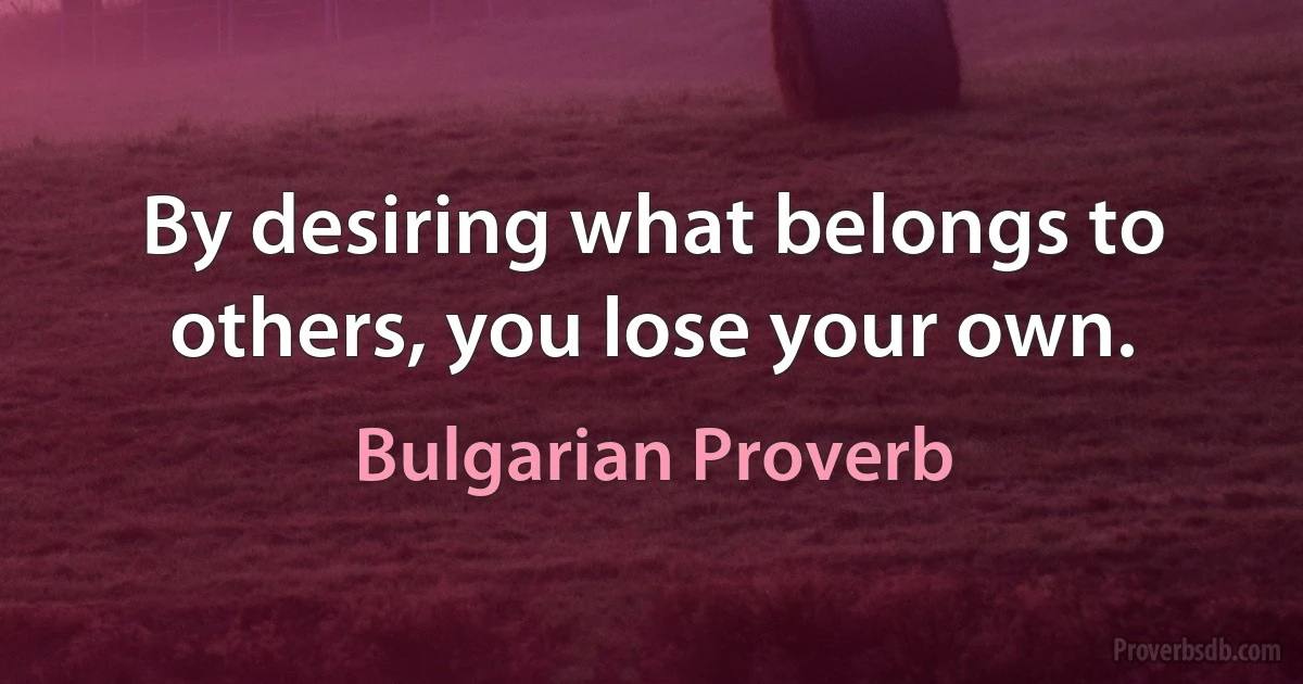 By desiring what belongs to others, you lose your own. (Bulgarian Proverb)