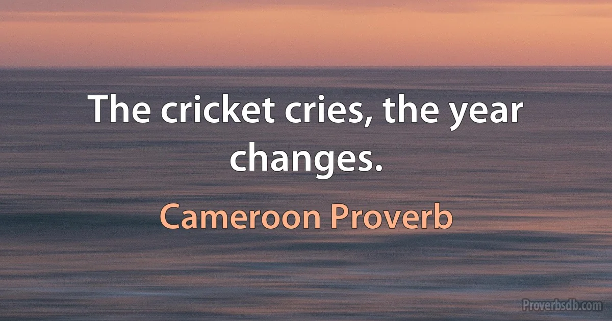 The cricket cries, the year changes. (Cameroon Proverb)