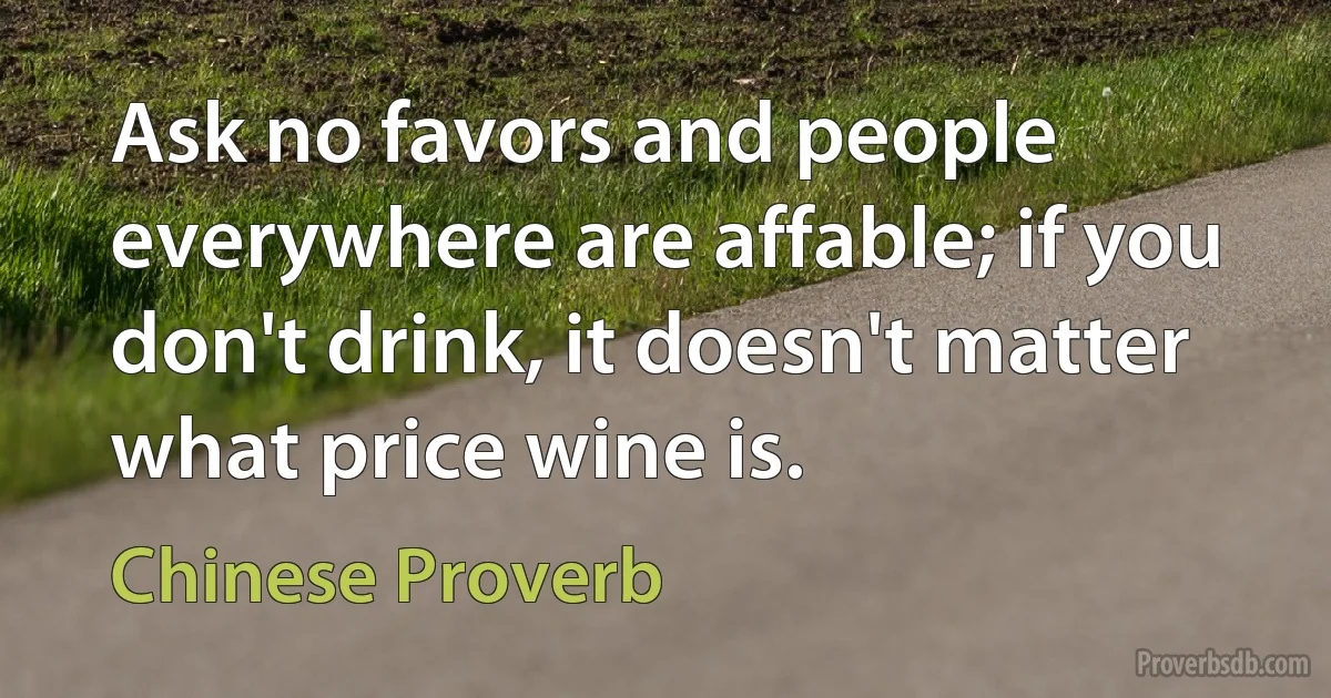 Ask no favors and people everywhere are affable; if you don't drink, it doesn't matter what price wine is. (Chinese Proverb)