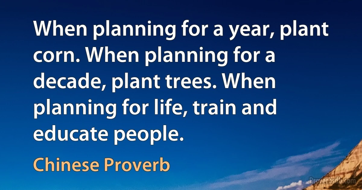 When planning for a year, plant corn. When planning for a decade, plant trees. When planning for life, train and educate people. (Chinese Proverb)