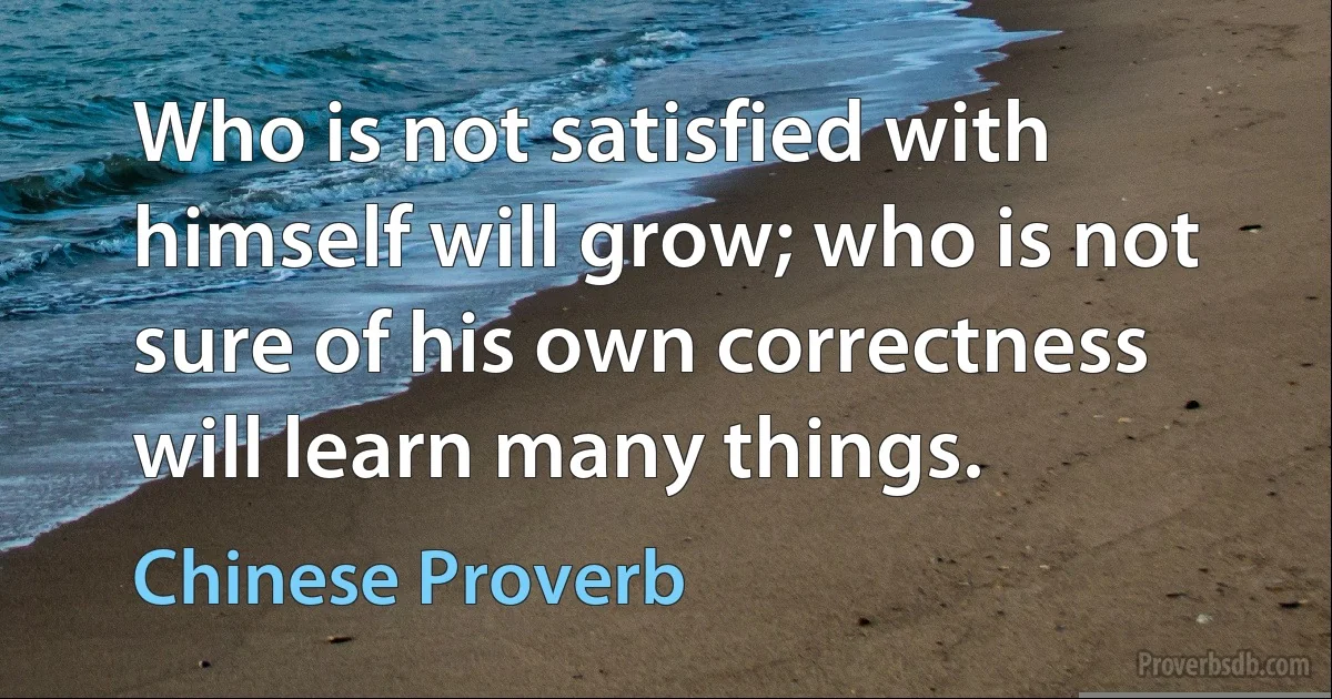 Who is not satisfied with himself will grow; who is not sure of his own correctness will learn many things. (Chinese Proverb)