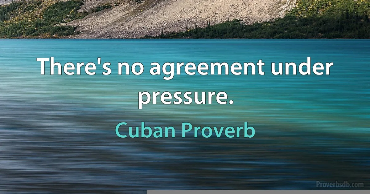 There's no agreement under pressure. (Cuban Proverb)