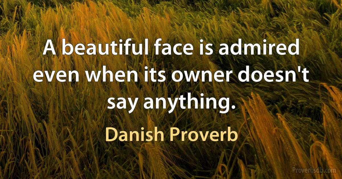 A beautiful face is admired even when its owner doesn't say anything. (Danish Proverb)