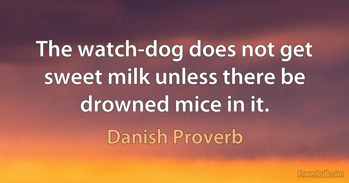 The watch-dog does not get sweet milk unless there be drowned mice in it. (Danish Proverb)