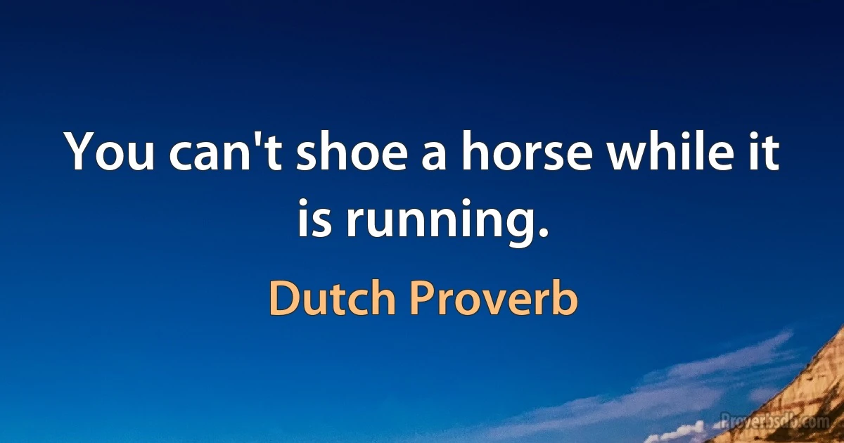 You can't shoe a horse while it is running. (Dutch Proverb)