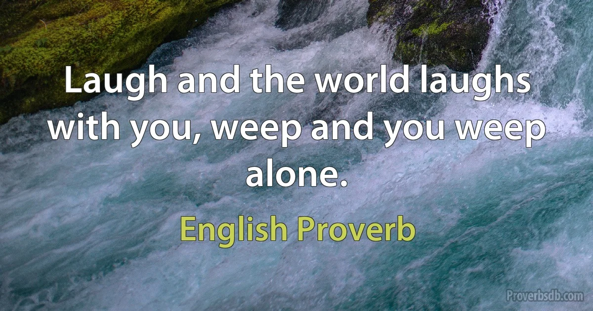 Laugh and the world laughs with you, weep and you weep alone. (English Proverb)