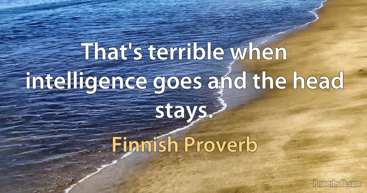 That's terrible when intelligence goes and the head stays. (Finnish Proverb)