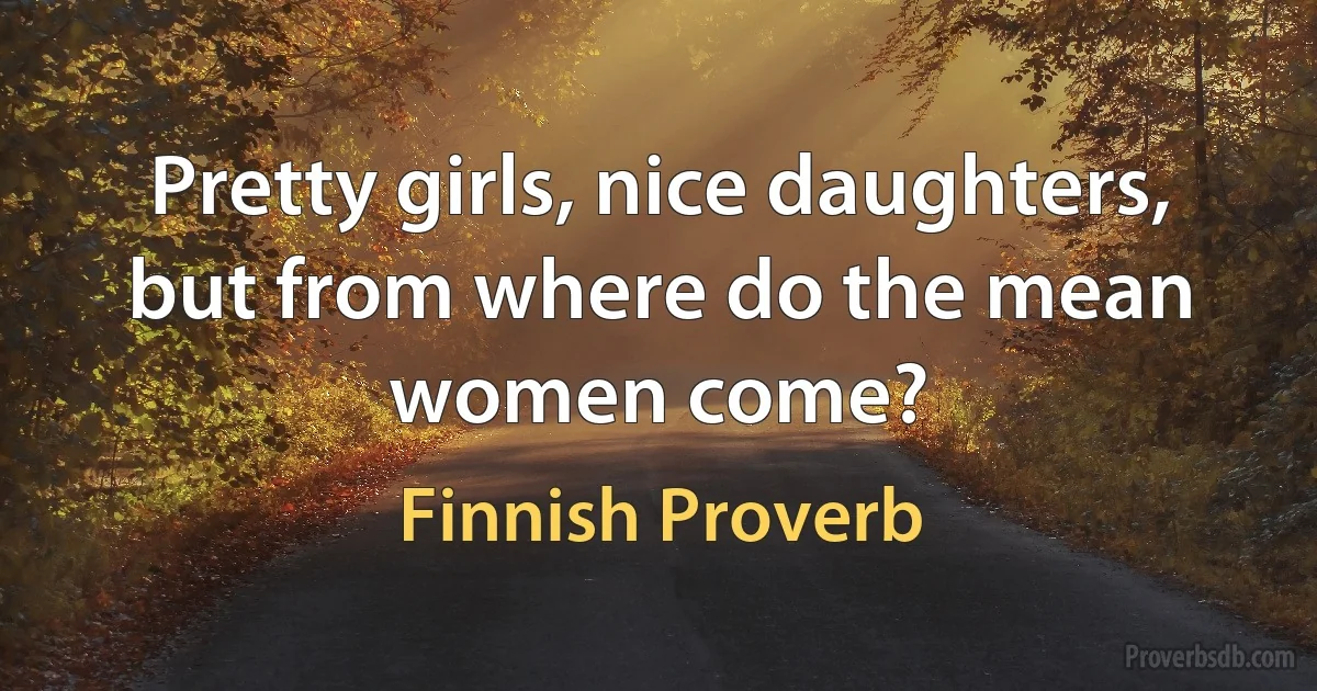 Pretty girls, nice daughters, but from where do the mean women come? (Finnish Proverb)