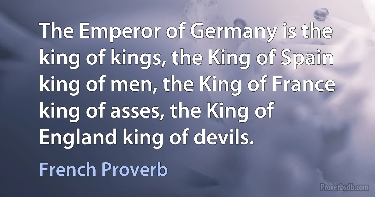 The Emperor of Germany is the king of kings, the King of Spain king of men, the King of France king of asses, the King of England king of devils. (French Proverb)