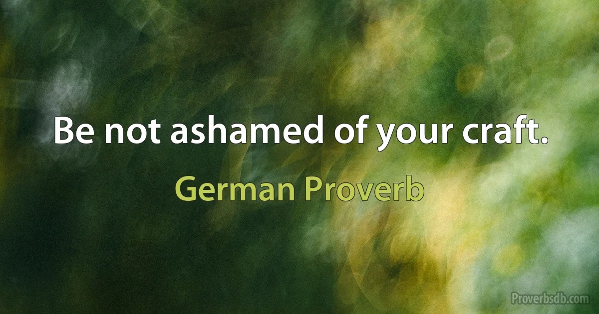 Be not ashamed of your craft. (German Proverb)