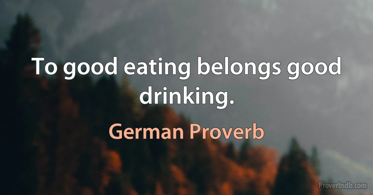 To good eating belongs good drinking. (German Proverb)