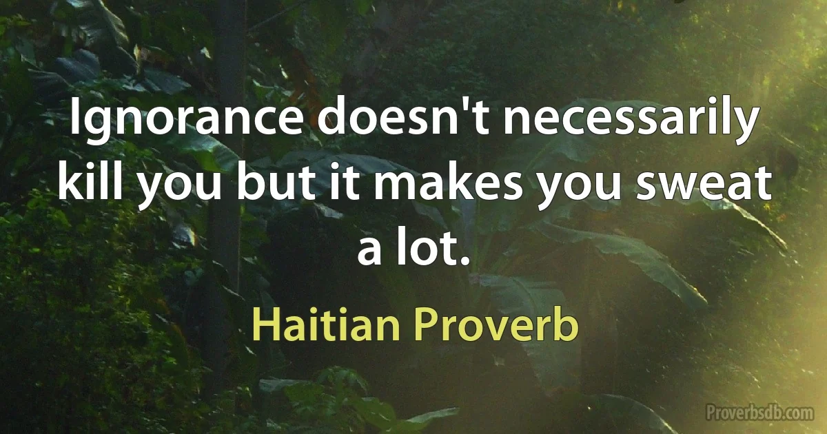 Ignorance doesn't necessarily kill you but it makes you sweat a lot. (Haitian Proverb)