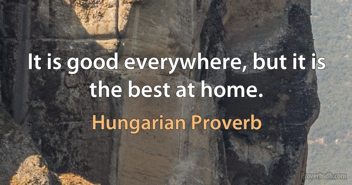 It is good everywhere, but it is the best at home. (Hungarian Proverb)