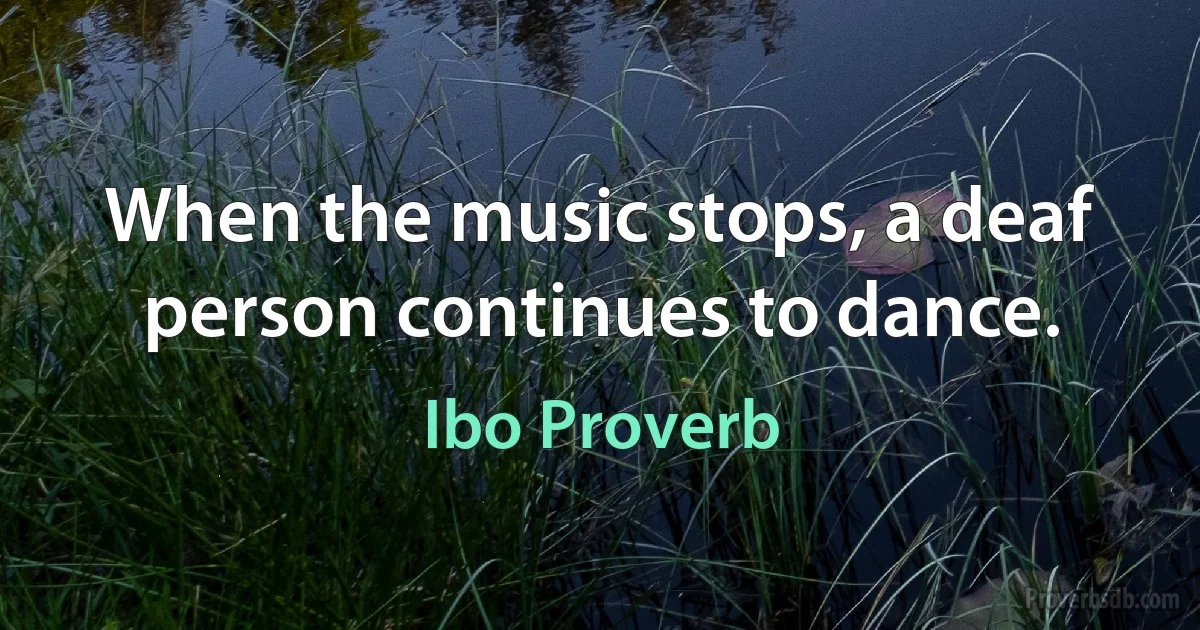 When the music stops, a deaf person continues to dance. (Ibo Proverb)