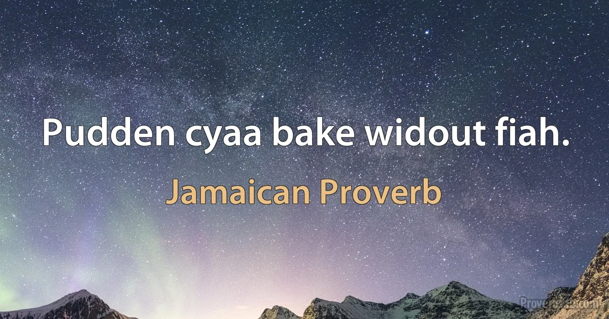 Pudden cyaa bake widout fiah. (Jamaican Proverb)