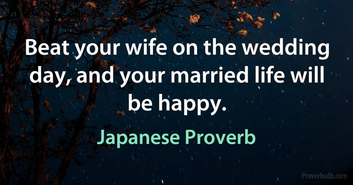 Beat your wife on the wedding day, and your married life will be happy. (Japanese Proverb)