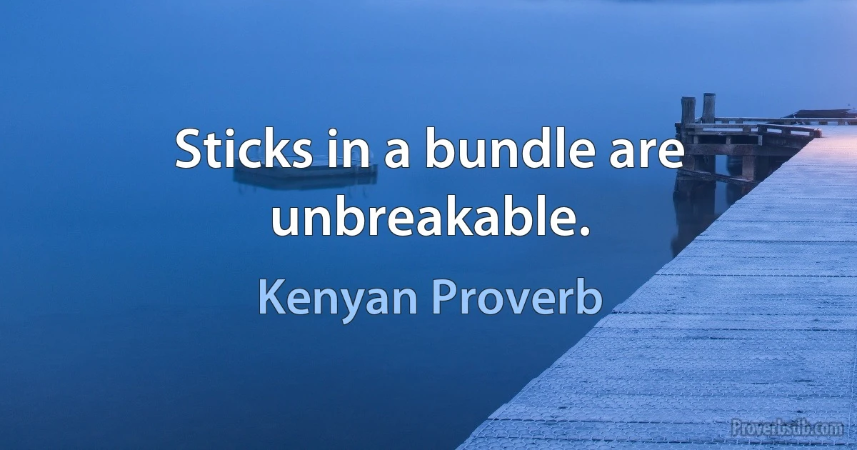 Sticks in a bundle are unbreakable. (Kenyan Proverb)