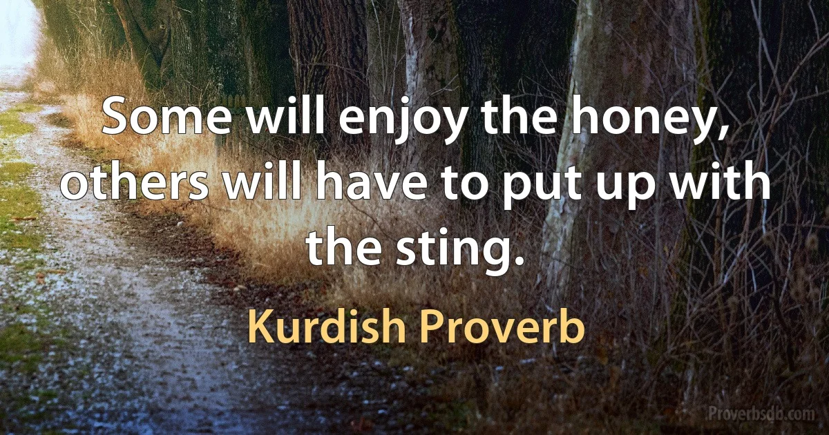 Some will enjoy the honey, others will have to put up with the sting. (Kurdish Proverb)