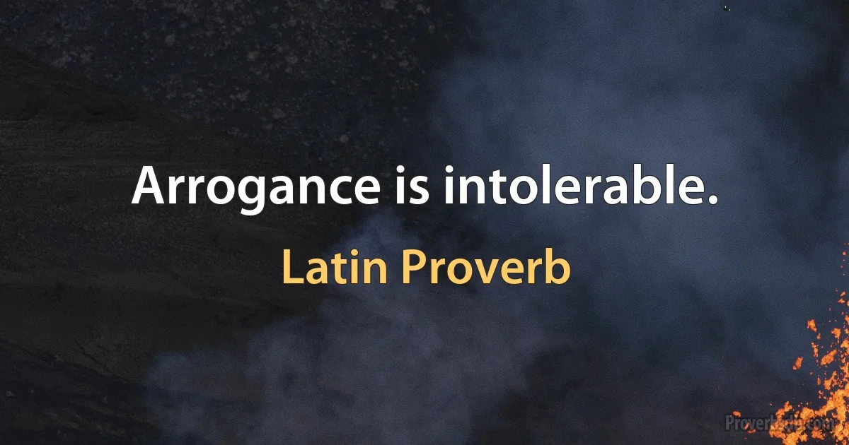 Arrogance is intolerable. (Latin Proverb)