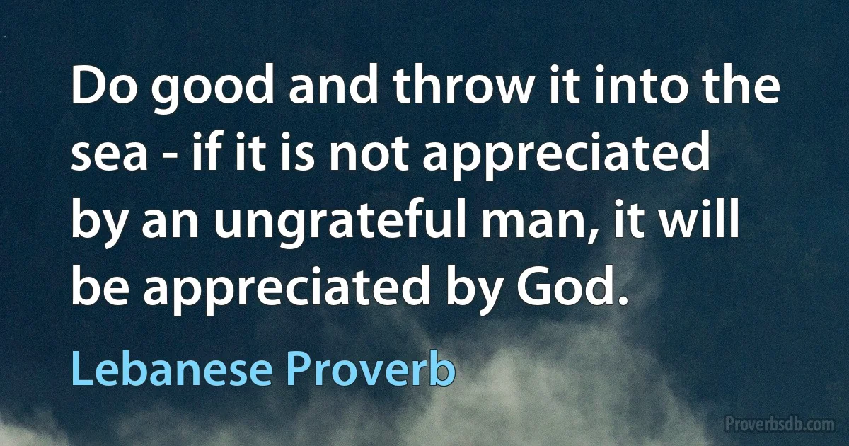 Do good and throw it into the sea - if it is not appreciated by an ungrateful man, it will be appreciated by God. (Lebanese Proverb)