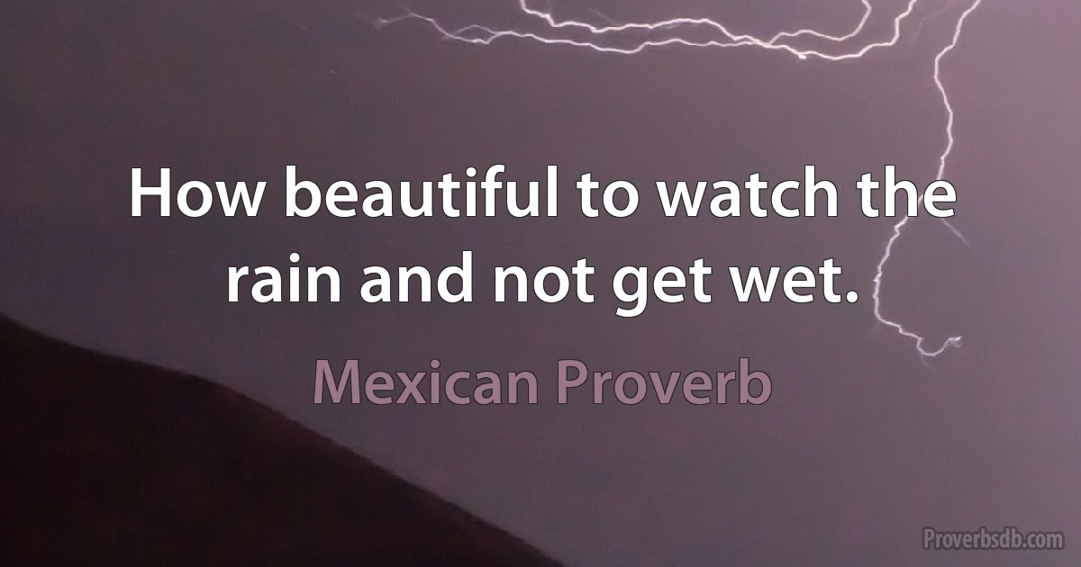 How beautiful to watch the rain and not get wet. (Mexican Proverb)