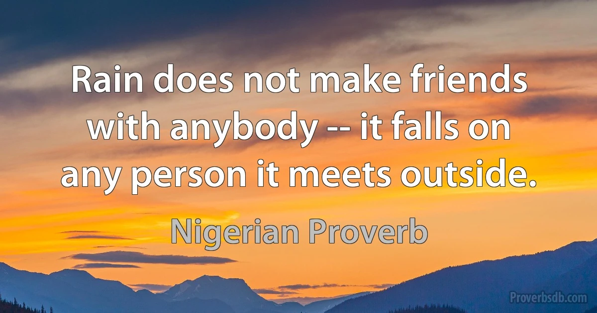 Rain does not make friends with anybody -- it falls on any person it meets outside. (Nigerian Proverb)