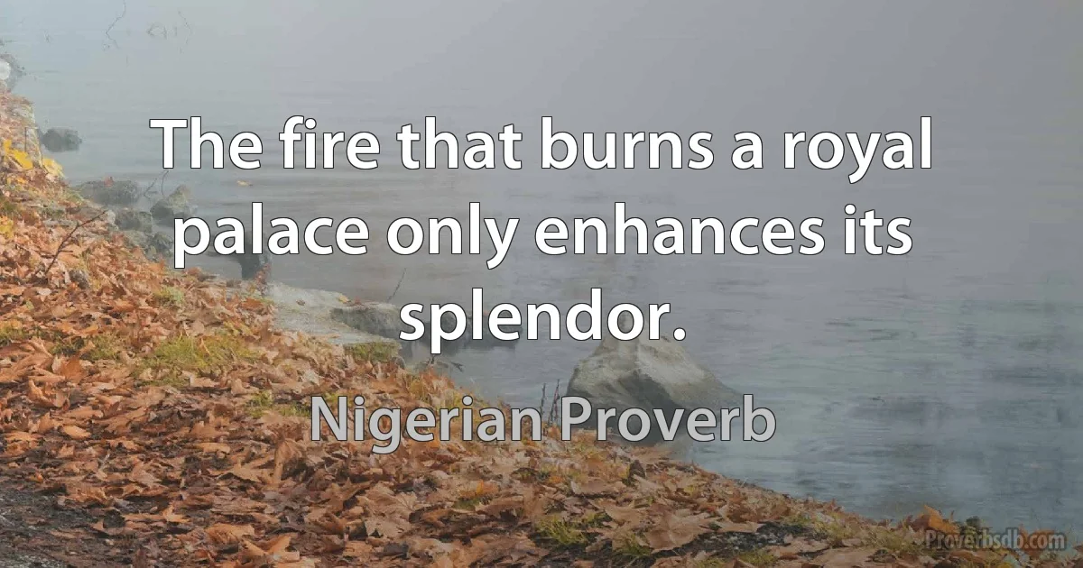 The fire that burns a royal palace only enhances its splendor. (Nigerian Proverb)