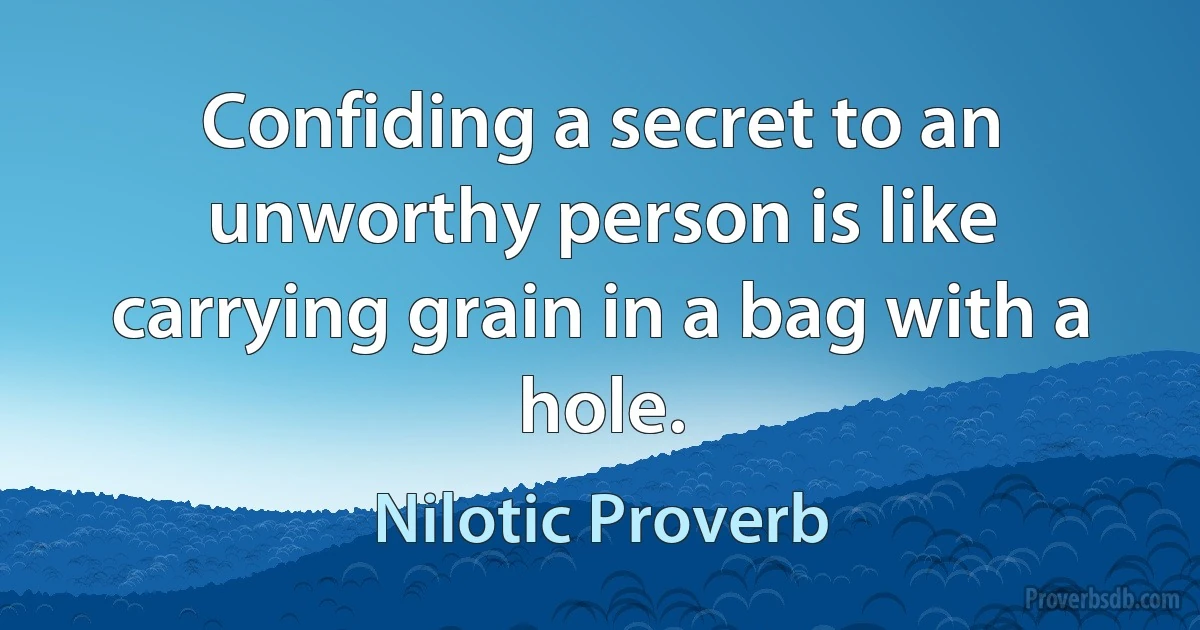 Confiding a secret to an unworthy person is like carrying grain in a bag with a hole. (Nilotic Proverb)