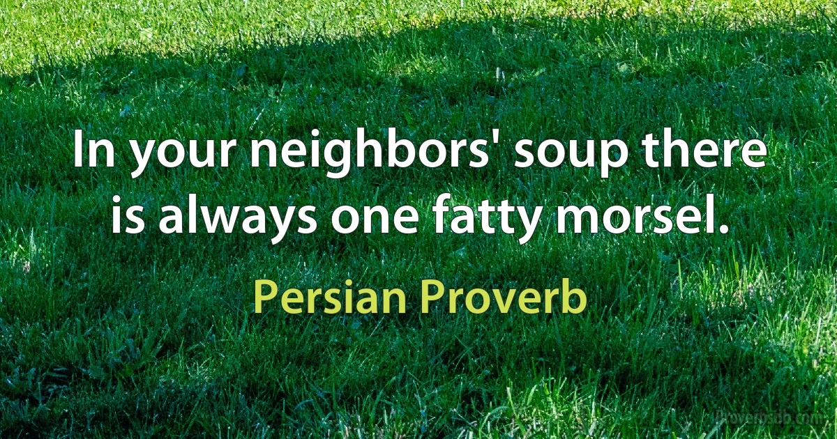 In your neighbors' soup there is always one fatty morsel. (Persian Proverb)