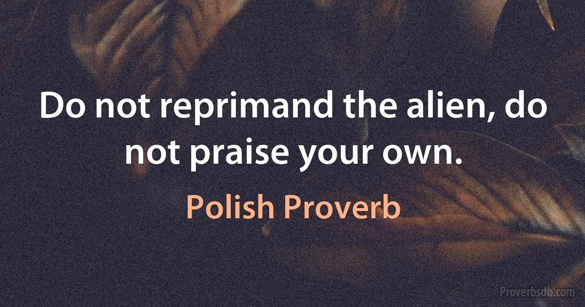 Do not reprimand the alien, do not praise your own. (Polish Proverb)