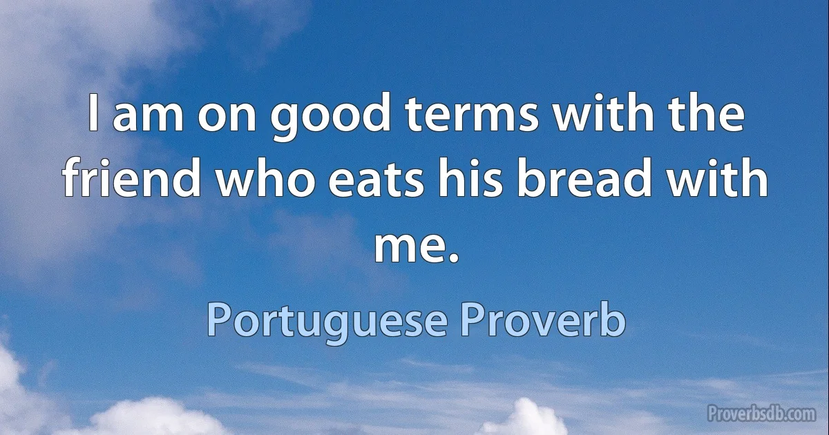 I am on good terms with the friend who eats his bread with me. (Portuguese Proverb)