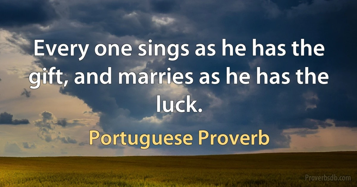 Every one sings as he has the gift, and marries as he has the luck. (Portuguese Proverb)