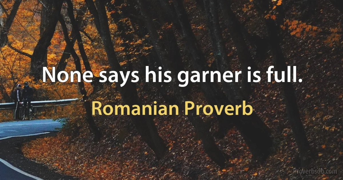 None says his garner is full. (Romanian Proverb)