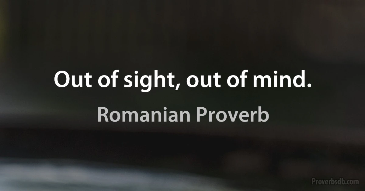 Out of sight, out of mind. (Romanian Proverb)