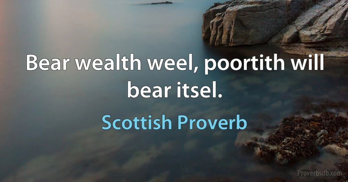 Bear wealth weel, poortith will bear itsel. (Scottish Proverb)