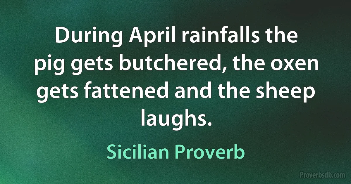 During April rainfalls the pig gets butchered, the oxen gets fattened and the sheep laughs. (Sicilian Proverb)