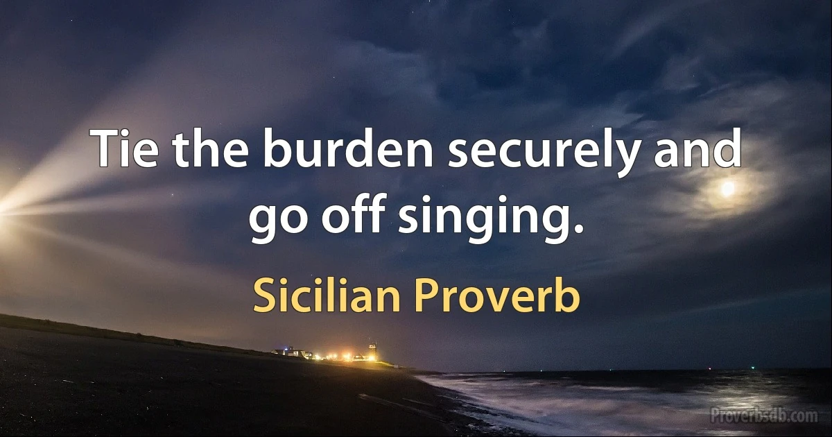 Tie the burden securely and go off singing. (Sicilian Proverb)