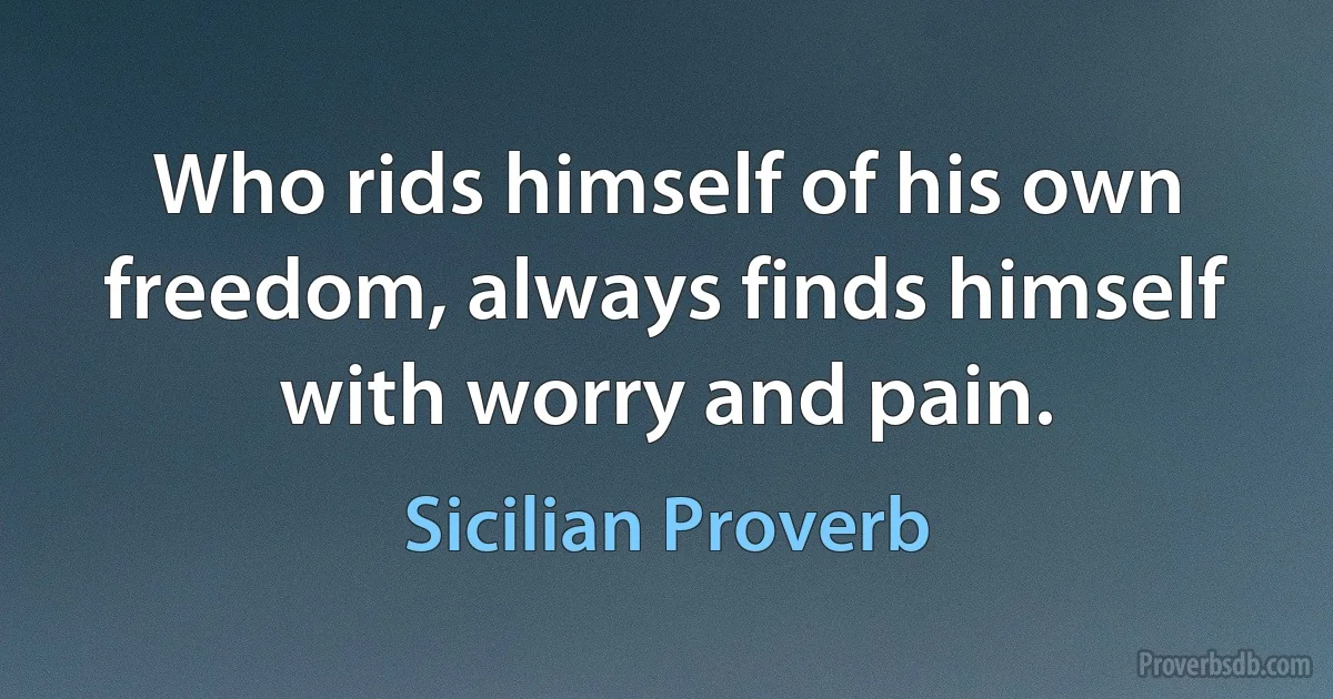 Who rids himself of his own freedom, always finds himself with worry and pain. (Sicilian Proverb)