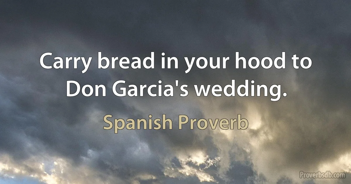 Carry bread in your hood to Don Garcia's wedding. (Spanish Proverb)