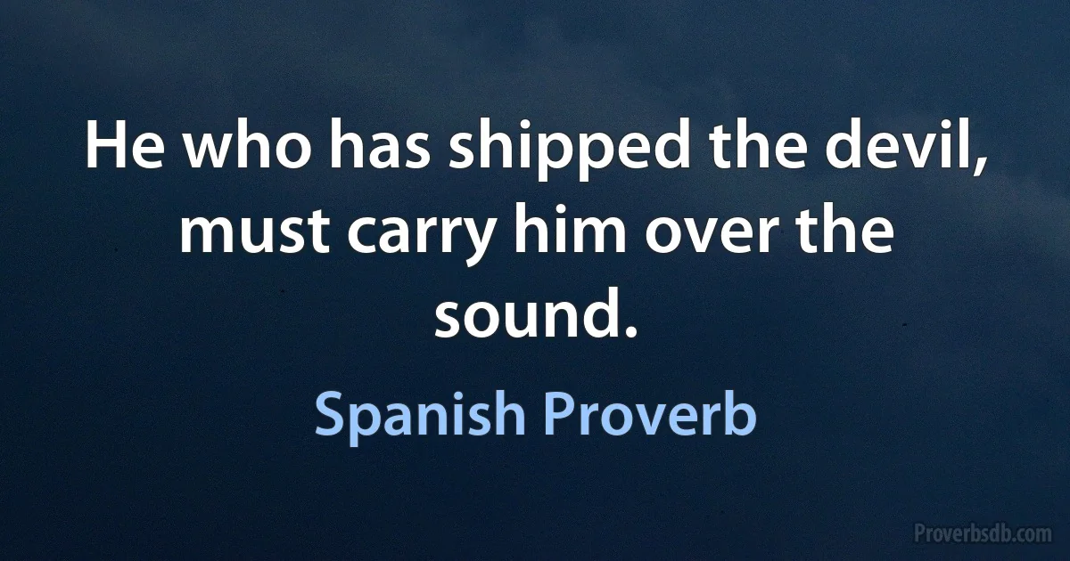 He who has shipped the devil, must carry him over the sound. (Spanish Proverb)