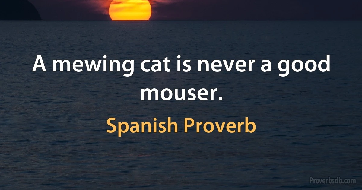 A mewing cat is never a good mouser. (Spanish Proverb)