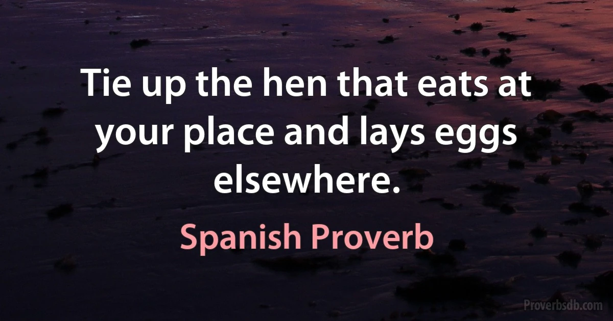 Tie up the hen that eats at your place and lays eggs elsewhere. (Spanish Proverb)