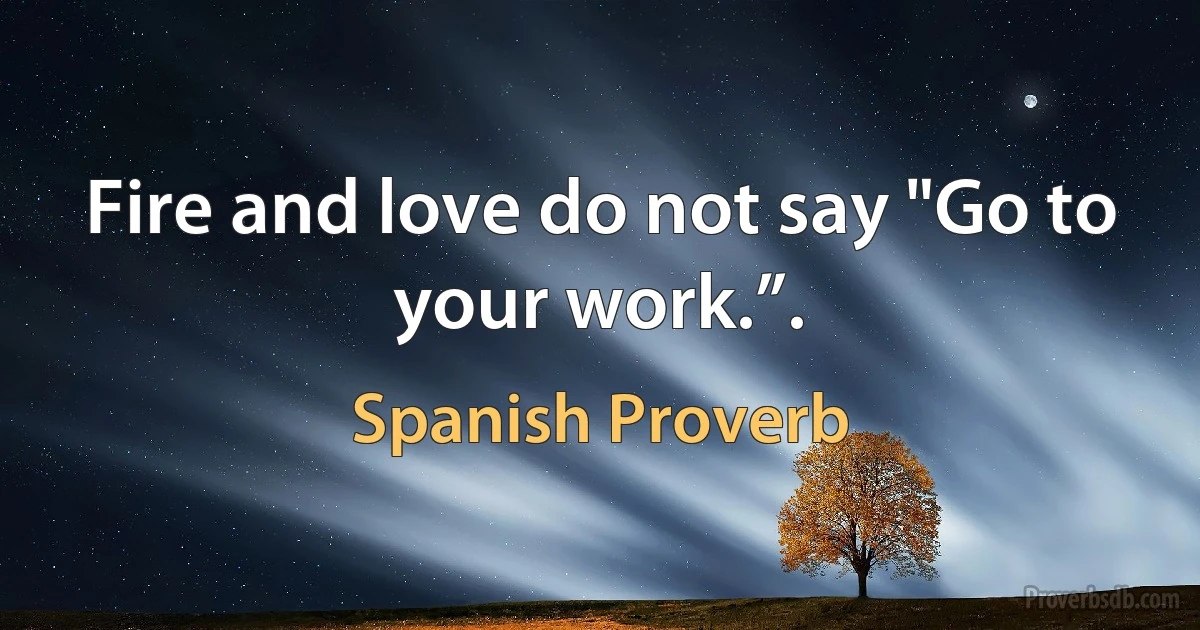 Fire and love do not say "Go to your work.”. (Spanish Proverb)