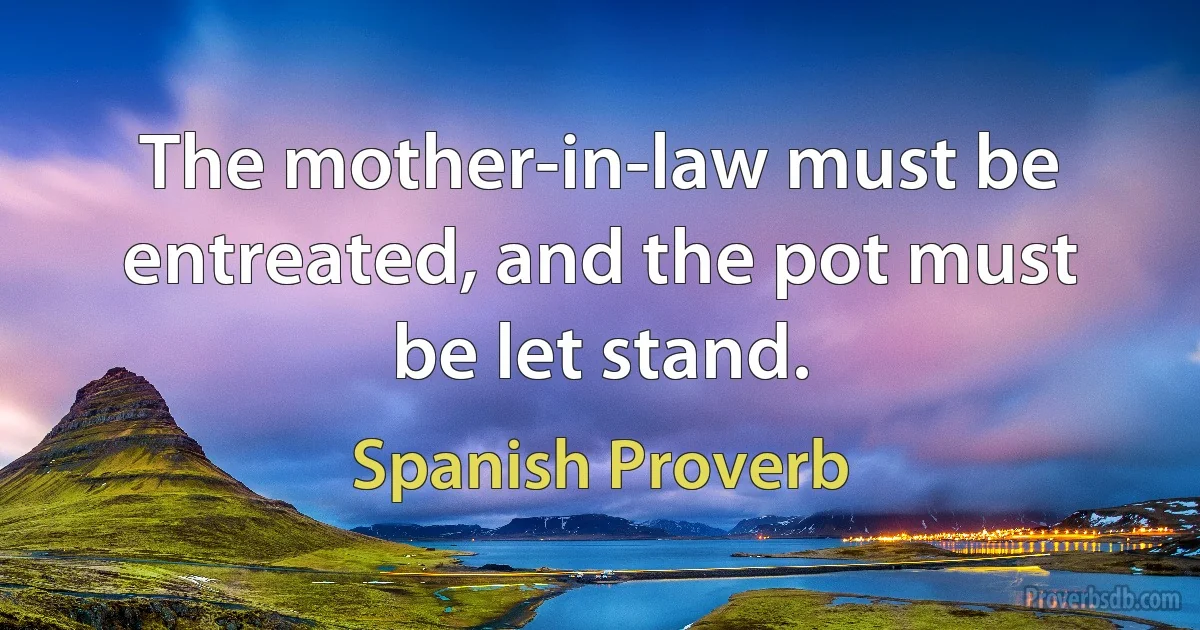 The mother-in-law must be entreated, and the pot must be let stand. (Spanish Proverb)