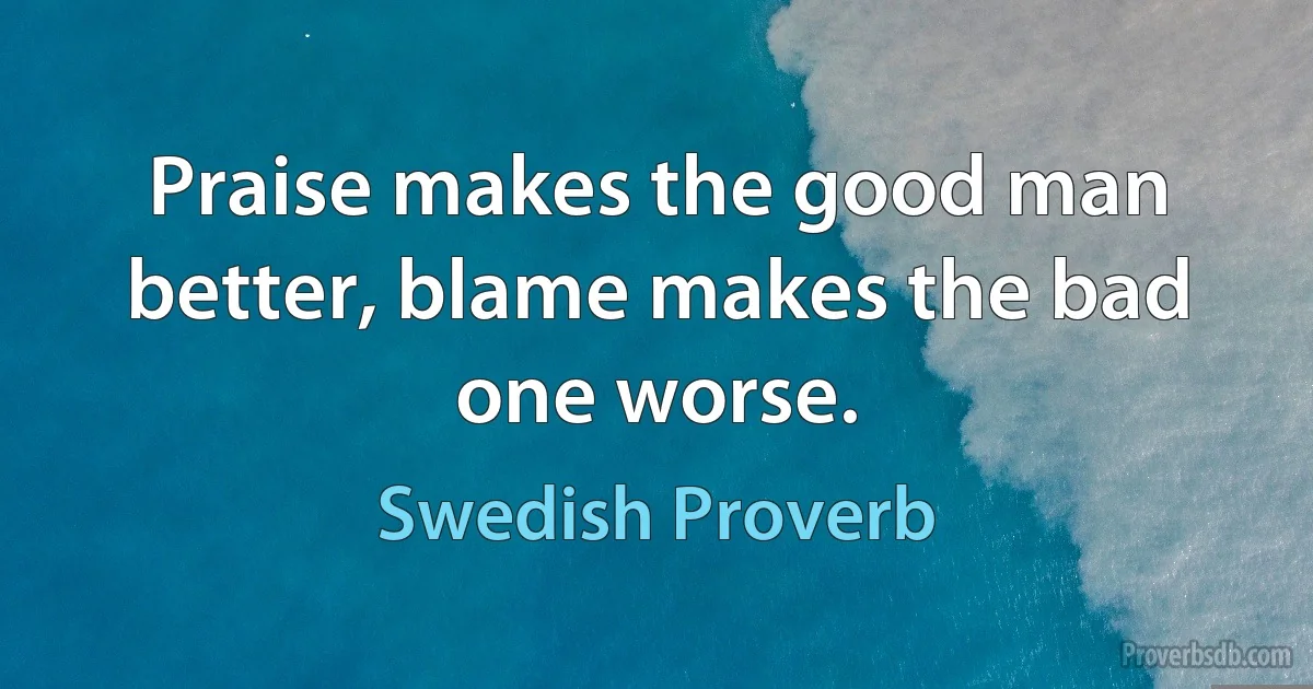 Praise makes the good man better, blame makes the bad one worse. (Swedish Proverb)