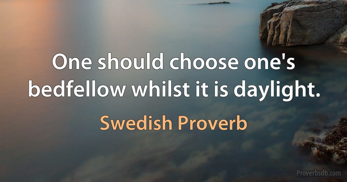 One should choose one's bedfellow whilst it is daylight. (Swedish Proverb)