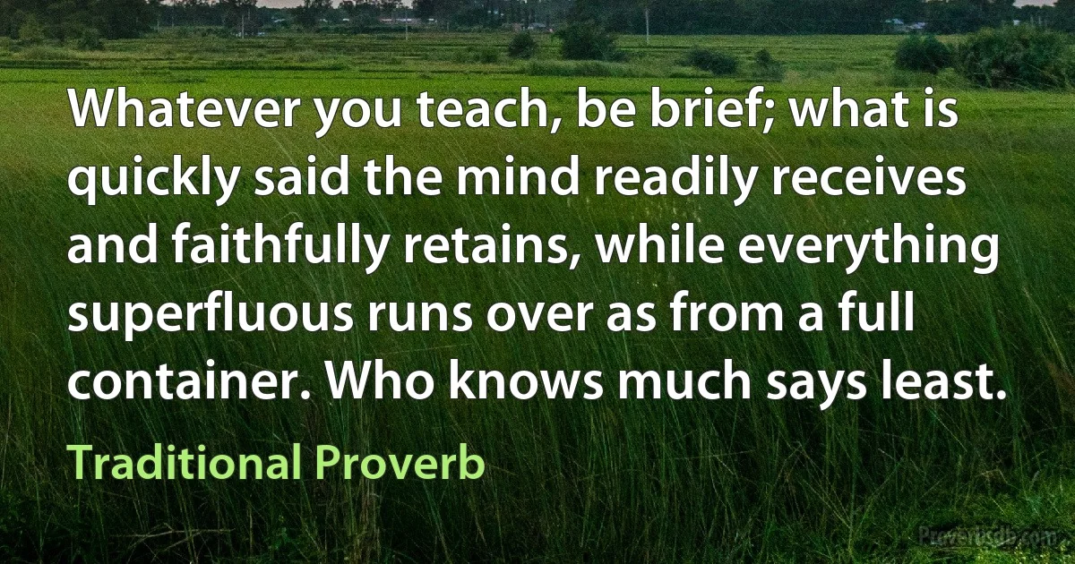 Whatever you teach, be brief; what is quickly said the mind readily receives and faithfully retains, while everything superfluous runs over as from a full container. Who knows much says least. (Traditional Proverb)