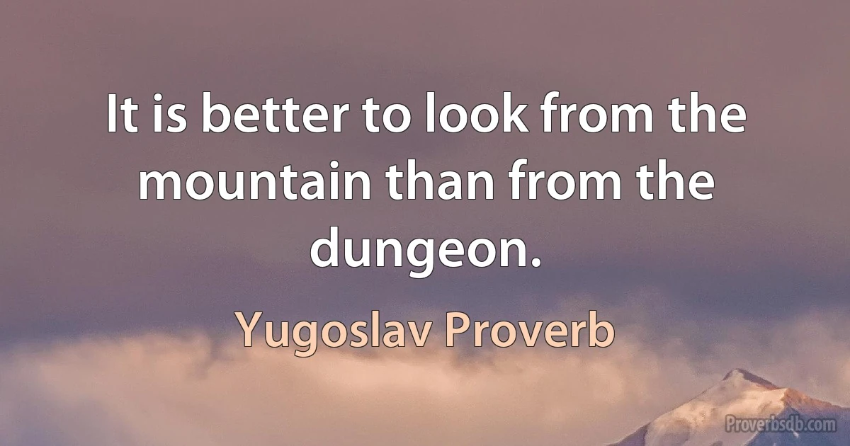 It is better to look from the mountain than from the dungeon. (Yugoslav Proverb)