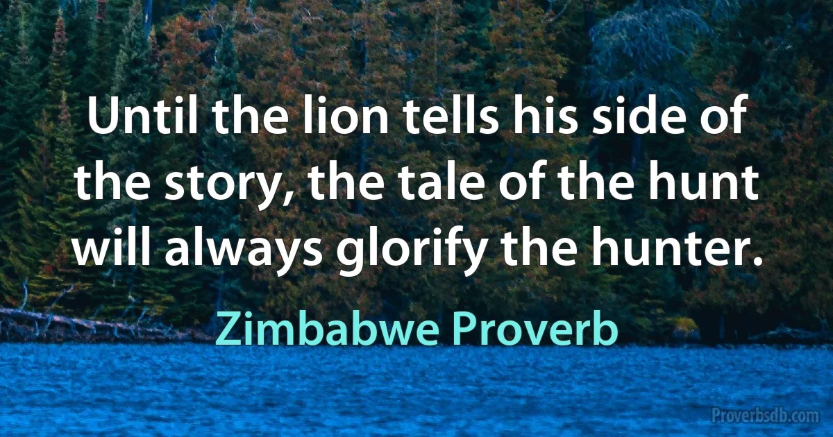 Until the lion tells his side of the story, the tale of the hunt will always glorify the hunter. (Zimbabwe Proverb)