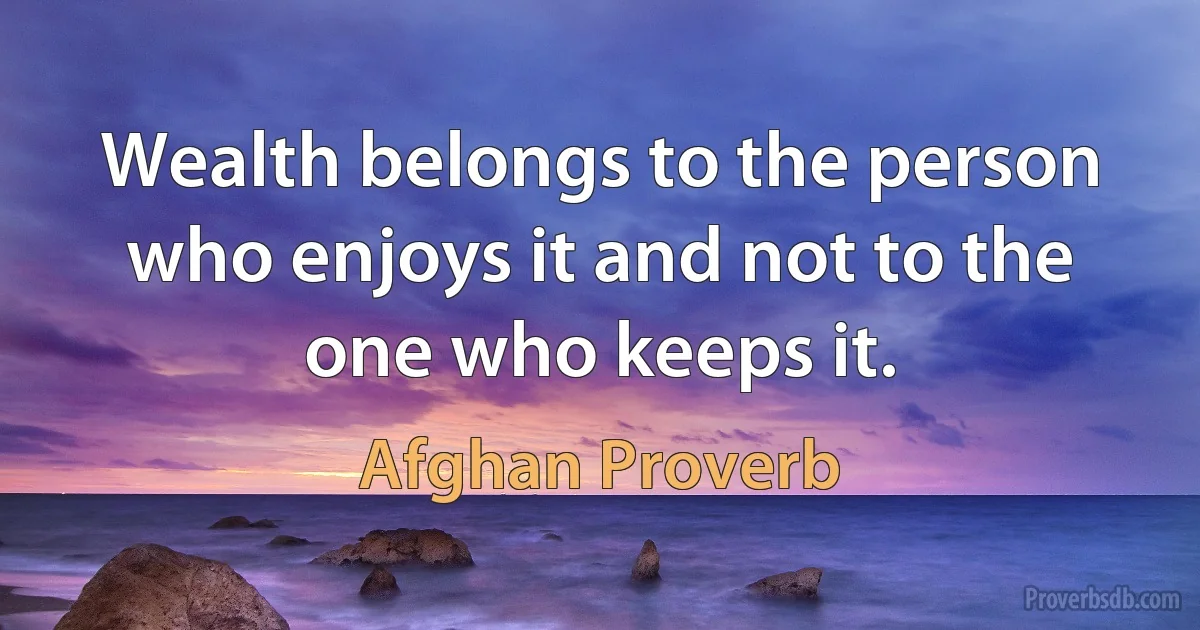 Wealth belongs to the person who enjoys it and not to the one who keeps it. (Afghan Proverb)